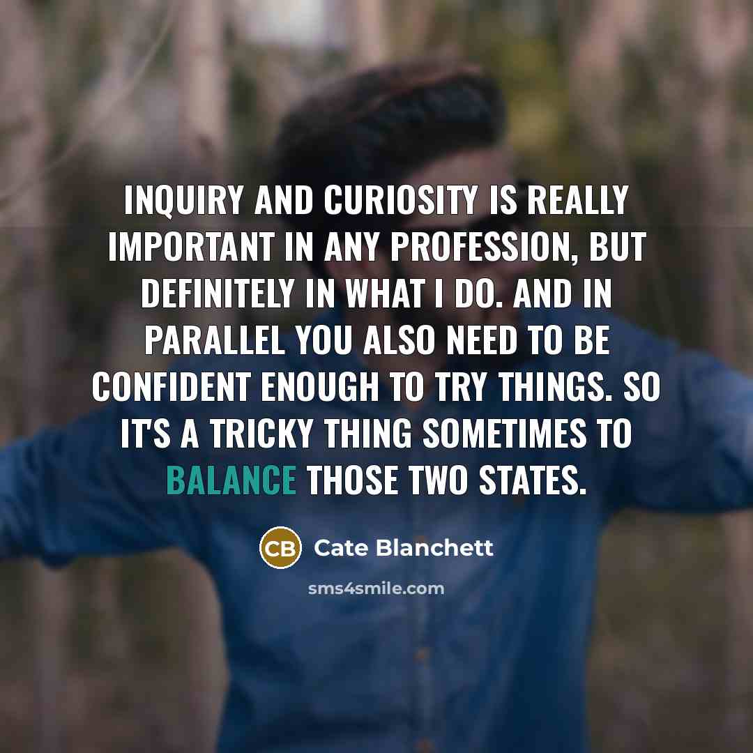 “Inquiry and curiosity is really important in any profession, but definitely in what I do. And in parallel you also need to be confident enough to try things. So it's a tricky thing sometimes to balance those two states.” quote by Cate Blanchett