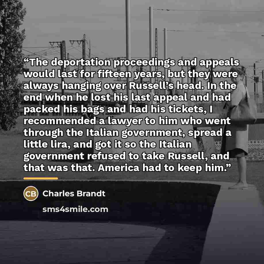 “The deportation proceedings and appeals would last for fifteen years, but they were always hanging over Russell’s head. In the end when he lost his last appeal and had packed his bags and had his tickets, I recommended a lawyer to him who went through the Italian government, spread a little lira…” quote by Charles Brandt