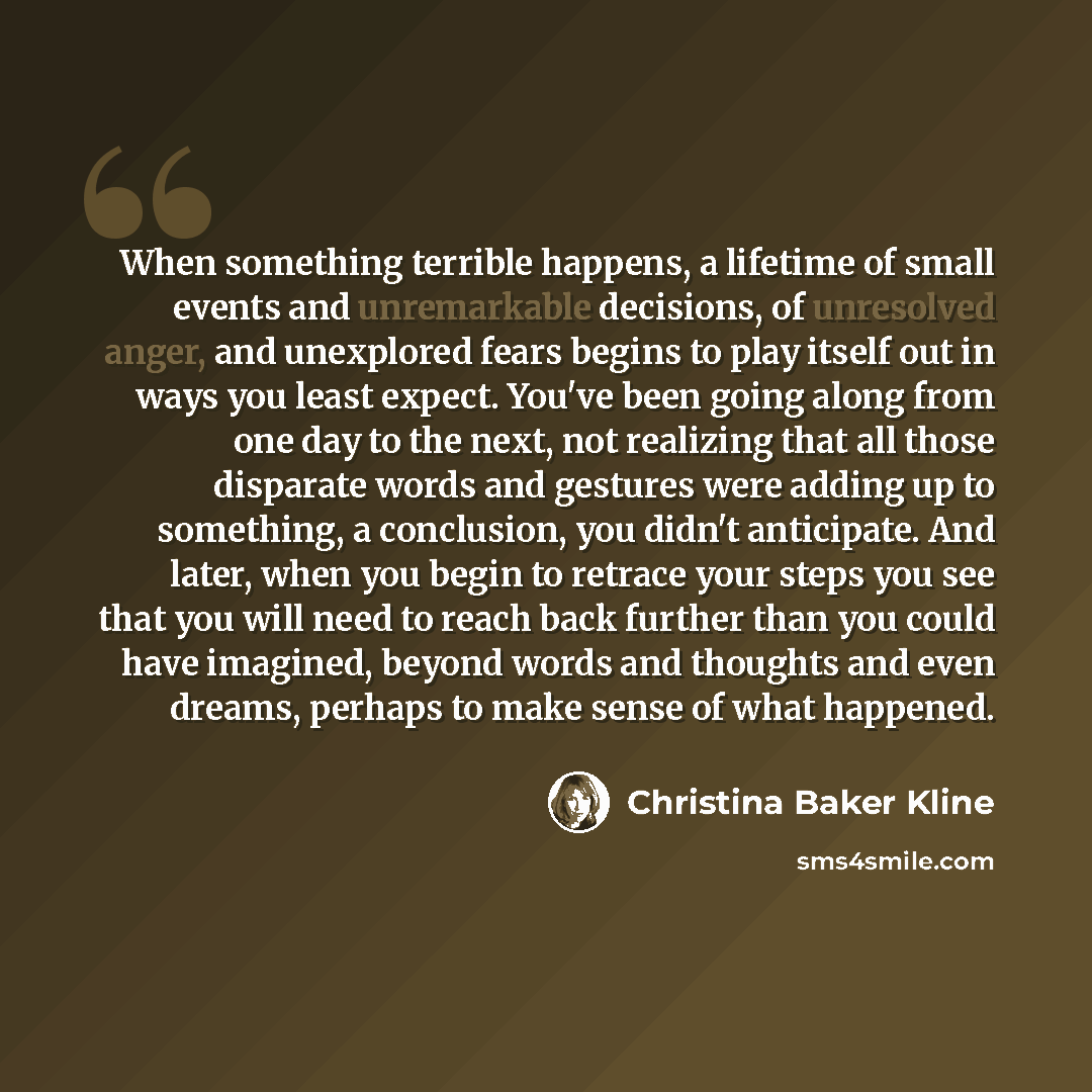 “When something terrible happens, a lifetime of small events and unremarkable decisions, of unresolved anger, and unexplored fears begins to play itself out in ways you least expect. You've been going along from one day to the next, not realizing that all those disparate words and gestures were…” quote by Christina Baker Kline