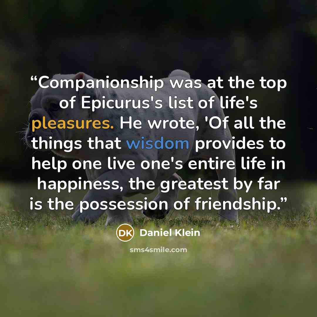 “Companionship was at the top of Epicurus's list of life's pleasures. He wrote, 'Of all the things that wisdom provides to help one live one's entire life in happiness, the greatest by far is the possession of friendship.” quote by Daniel Klein