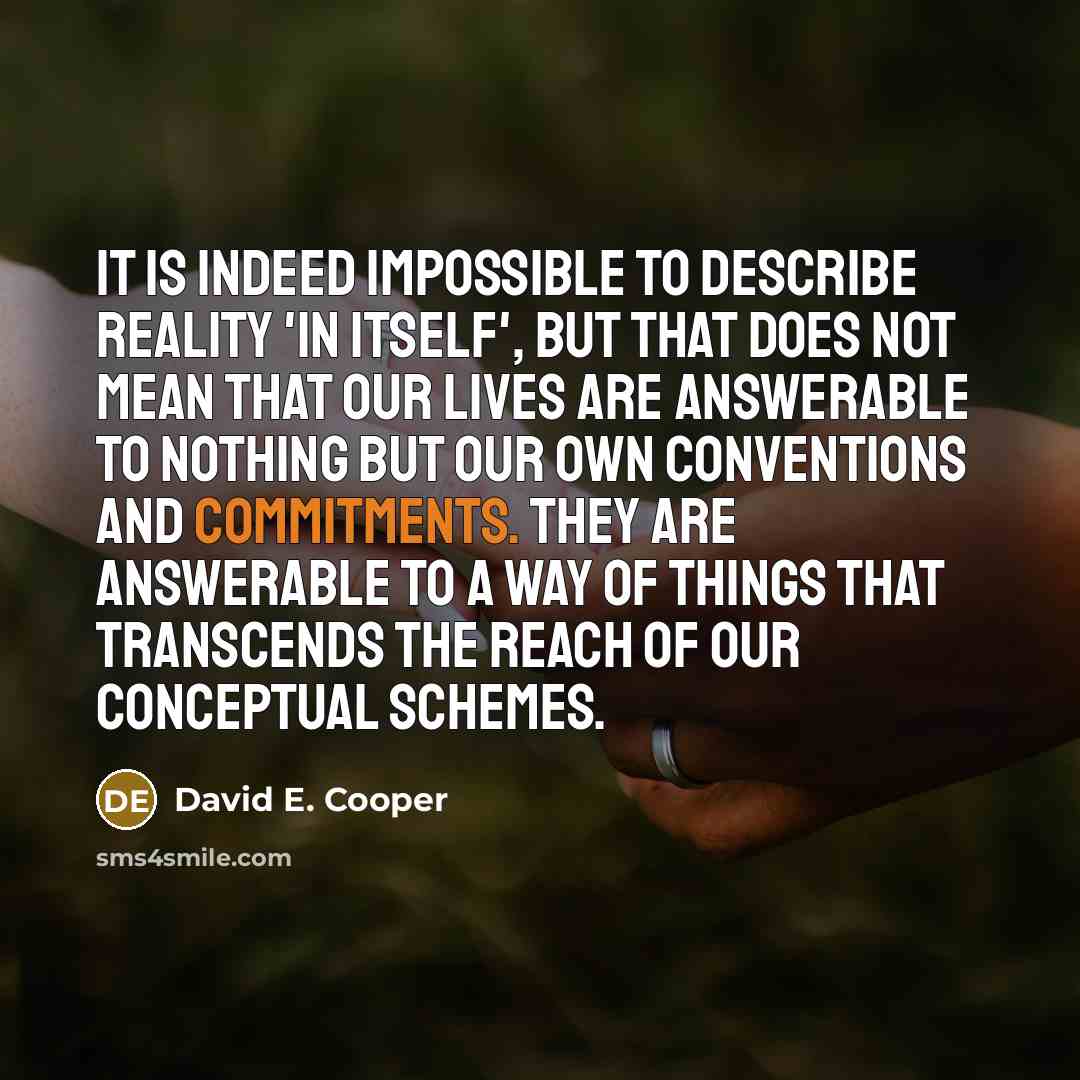 “It is indeed impossible to describe reality 'in itself', but that does not mean that our lives are answerable to nothing but our own conventions and commitments. They are answerable to a way of things that transcends the reach of our conceptual schemes.” quote by David E. Cooper