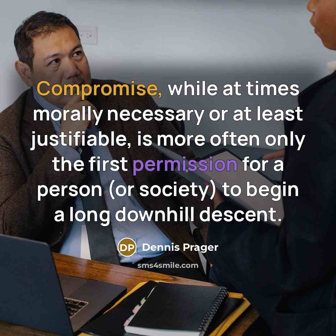 “Compromise, while at times morally necessary or at least justifiable, is more often only the first permission for a person (or society) to begin a long downhill descent.” quote by Dennis Prager