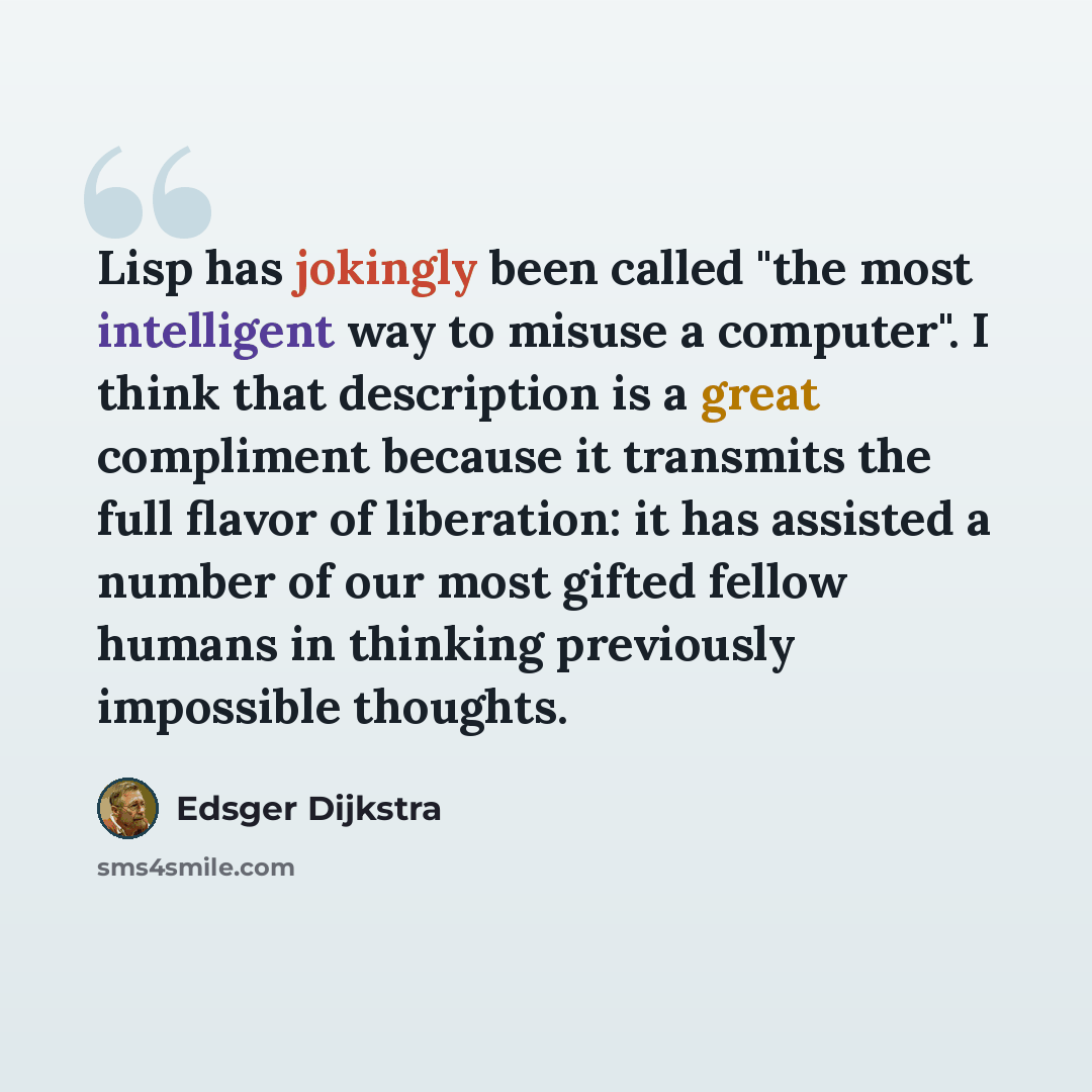“Lisp has jokingly been called "the most intelligent way to misuse a computer". I think that description is a great compliment because it transmits the full flavor of liberation: it has assisted a number of our most gifted fellow humans in thinking previously impossible thoughts.” quote by Edsger Dijkstra
