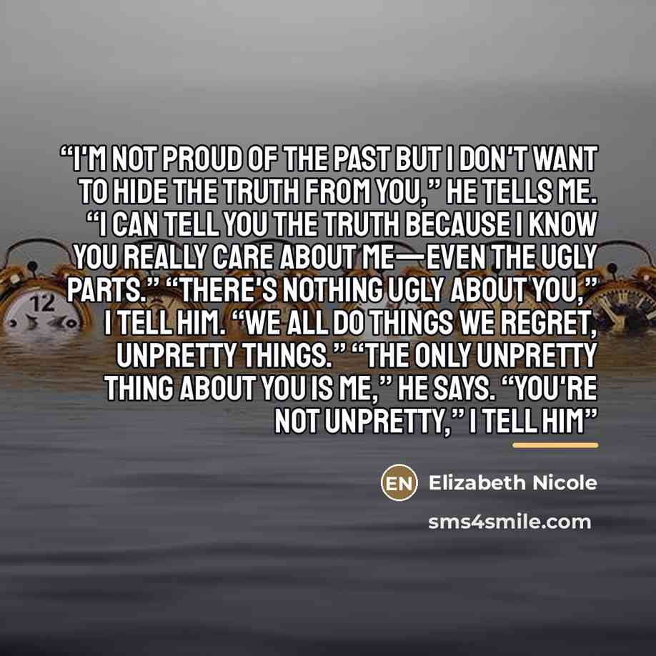 “I'm not proud of the past but I don't want to hide the truth from you,” he tells me. “I can tell you the truth because I know you really care about me—even the ugly parts.” “There's nothing ugly about you,” I tell him. “We all do things we regret, unpretty things.” “The only unpretty thing about…” quote by Elizabeth Nicole
