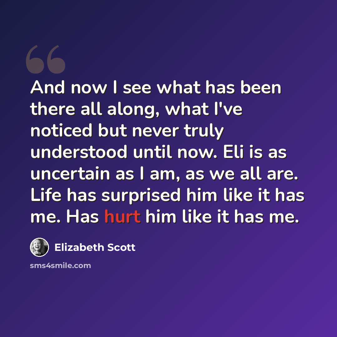 “And now I see what has been there all along, what I've noticed but never truly understood until now. Eli is as uncertain as I am, as we all are. Life has surprised him like it has me. Has hurt him like it has me.” quote by Elizabeth Scott