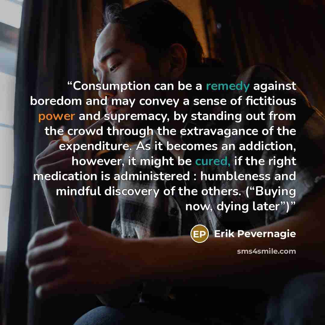 “Consumption can be a remedy against boredom and may convey a sense of fictitious power and supremacy, by standing out from the crowd through the extravagance of the expenditure. As it becomes an addiction, however, it might be cured, if the right medication is administered : humbleness and mindful…” quote by Erik Pevernagie