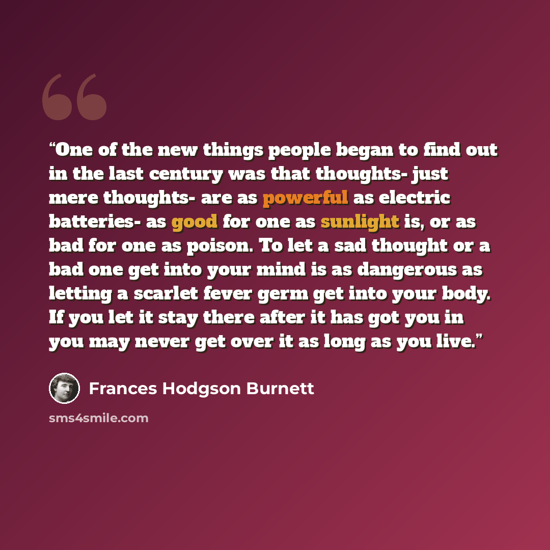 “One of the new things people began to find out in the last century was that thoughts- just mere thoughts- are as powerful as electric batteries- as good for one as sunlight is, or as bad for one as poison. To let a sad thought or a bad one get into your mind is as dangerous as letting a scarlet…” quote by Frances Hodgson Burnett