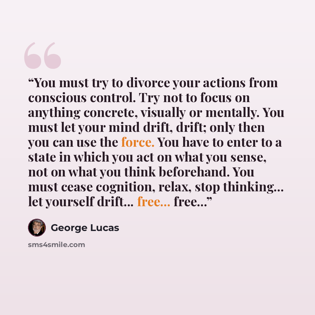“You must try to divorce your actions from conscious control. Try not to focus on anything concrete, visually or mentally. You must let your mind drift, drift; only then you can use the force. You have to enter to a state in which you act on what you sense, not on what you think beforehand. You…” quote by George Lucas