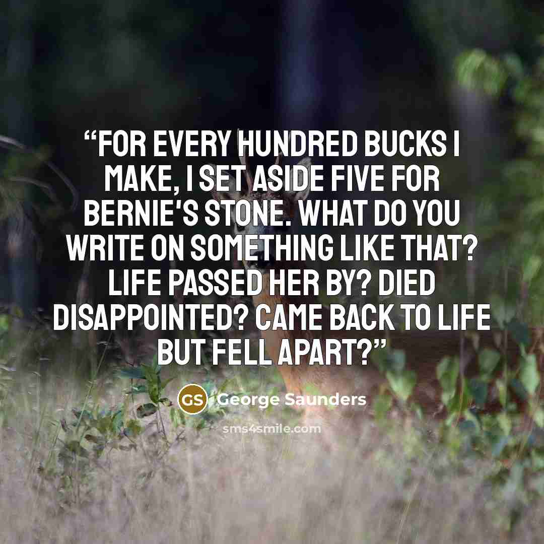 “For every hundred bucks I make, I set aside five for Bernie's stone. What do you write on something like that? LIFE PASSED HER BY? DIED DISAPPOINTED? CAME BACK TO LIFE BUT FELL APART?” quote by George Saunders
