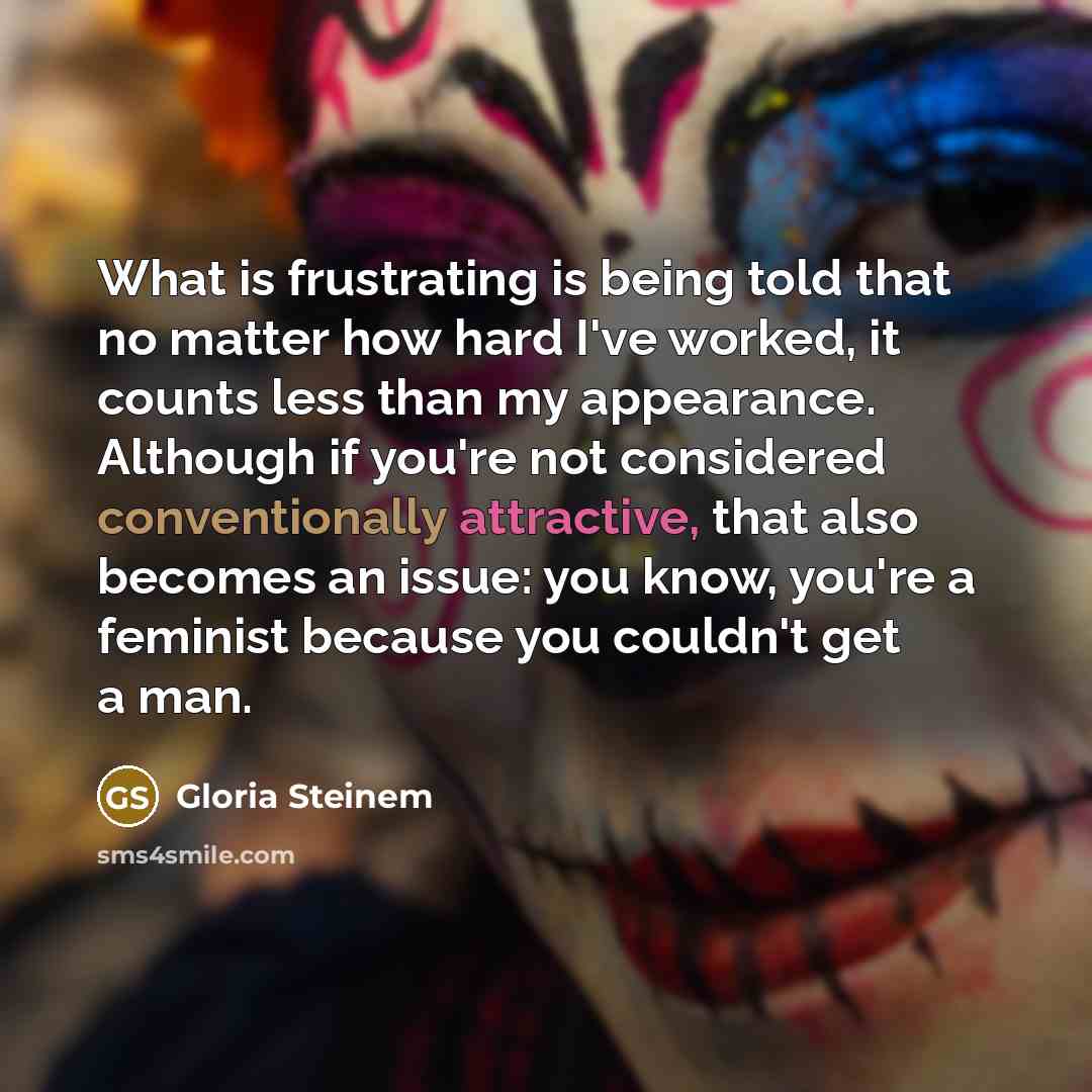 “What is frustrating is being told that no matter how hard I've worked, it counts less than my appearance. Although if you're not considered conventionally attractive, that also becomes an issue: you know, you're a feminist because you couldn't get a man.” quote by Gloria Steinem