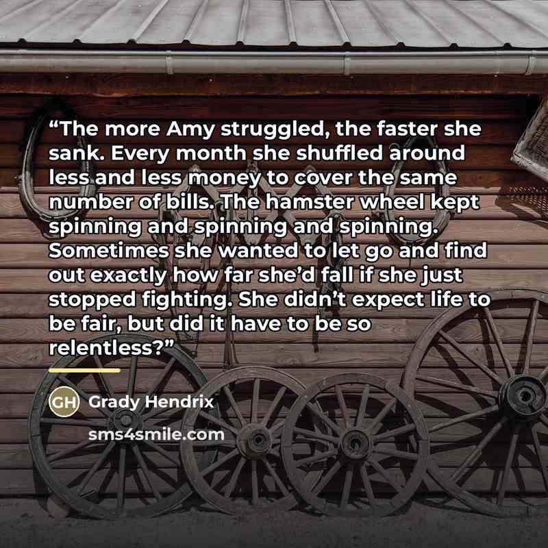 “The more Amy struggled, the faster she sank. Every month she shuffled around less and less money to cover the same number of bills. The hamster wheel kept spinning and spinning and spinning. Sometimes she wanted to let go and find out exactly how far she’d fall if she just stopped fighting. She…” quote by Grady Hendrix
