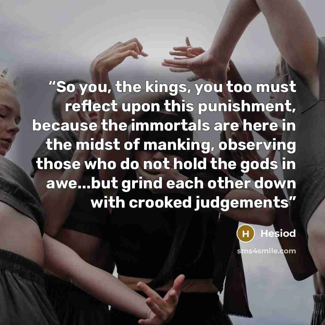 “So you, the kings, you too must reflect upon this punishment, because the immortals are here in the midst of manking, observing those who do not hold the gods in awe...but grind each other down with crooked judgements” quote by Hesiod