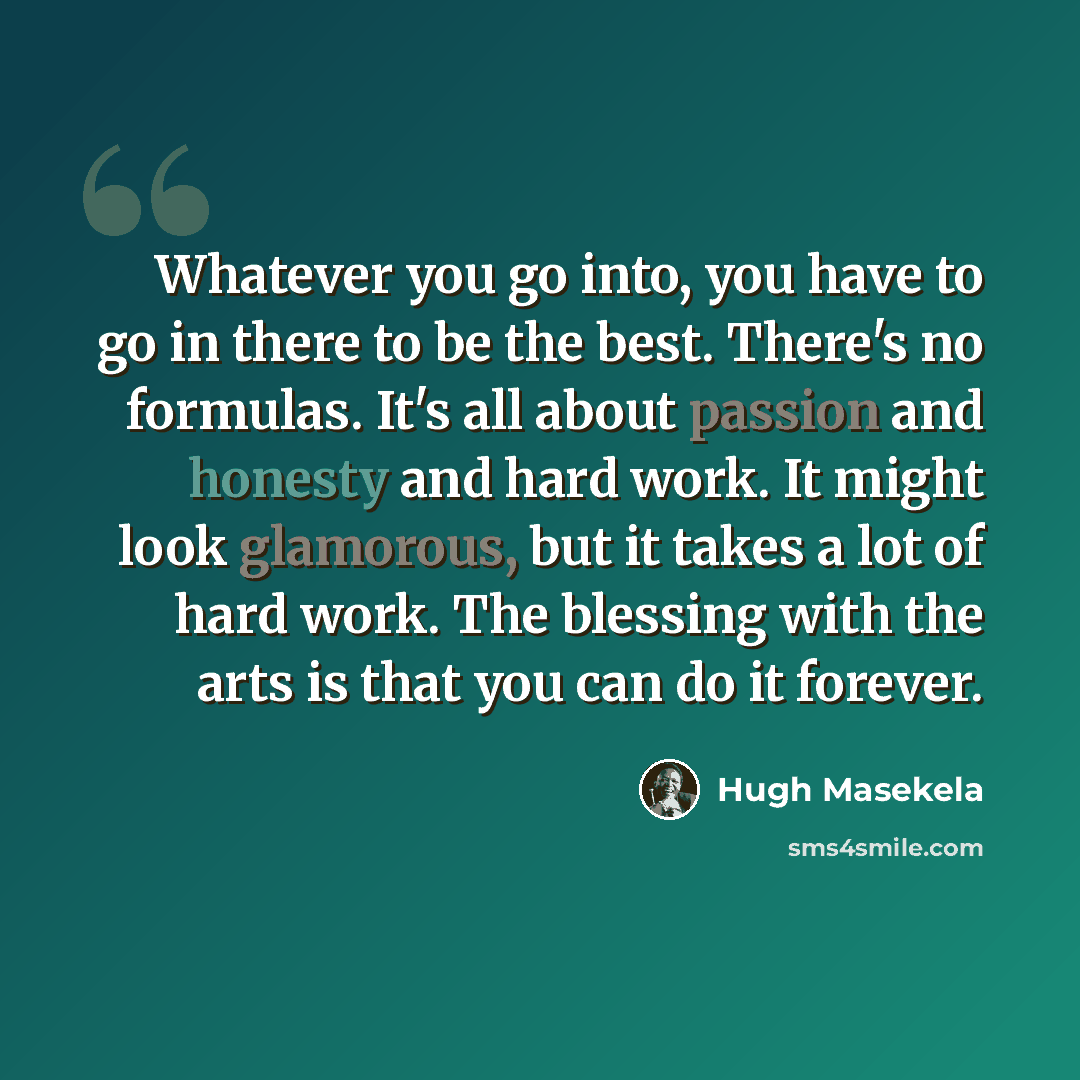 “Whatever you go into, you have to go in there to be the best. There's no formulas. It's all about passion and honesty and hard work. It might look glamorous, but it takes a lot of hard work. The blessing with the arts is that you can do it forever.” quote by Hugh Masekela