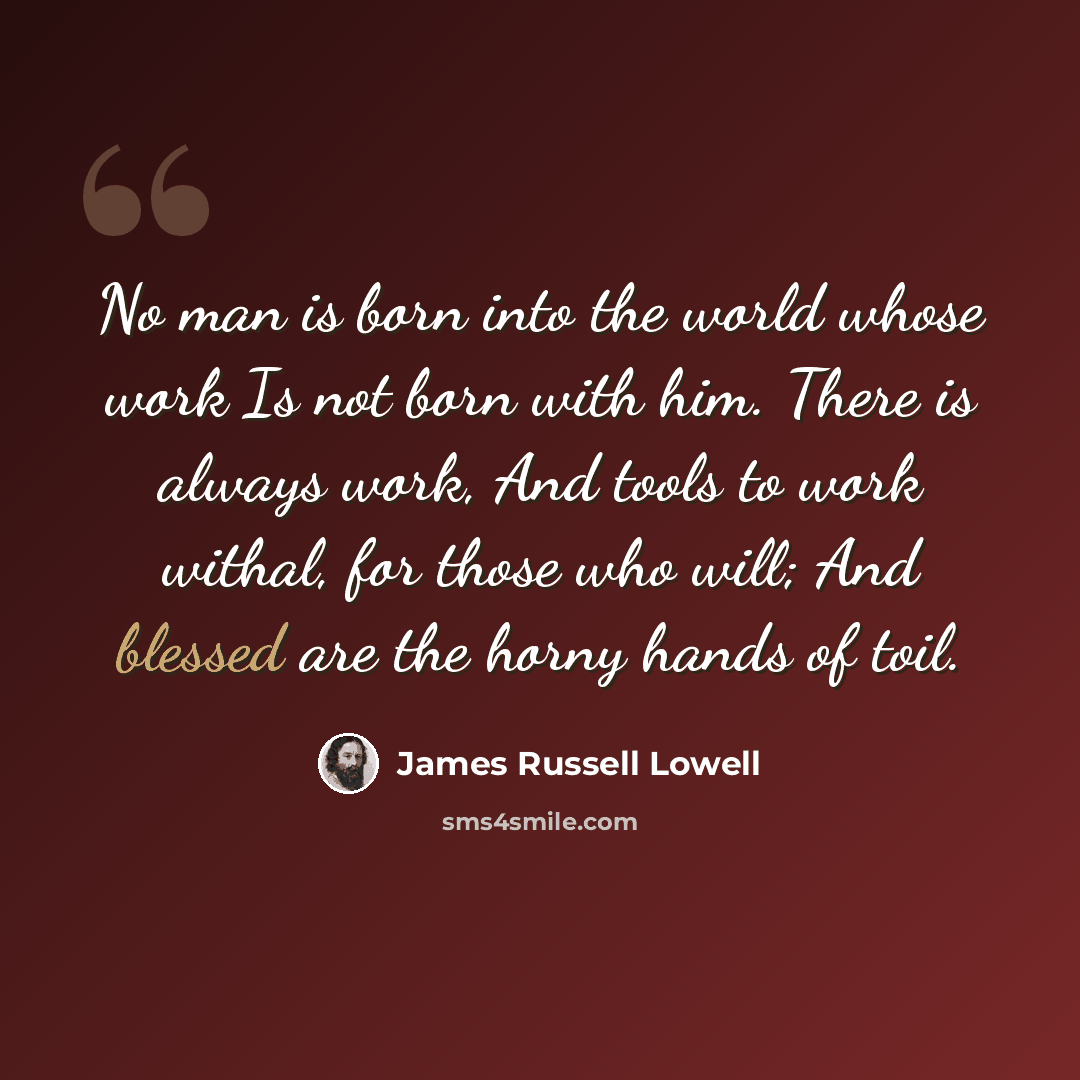 “No man is born into the world whose work Is not born with him. There is always work, And tools to work withal, for those who will; And blessed are the horny hands of toil.” quote by James Russell Lowell