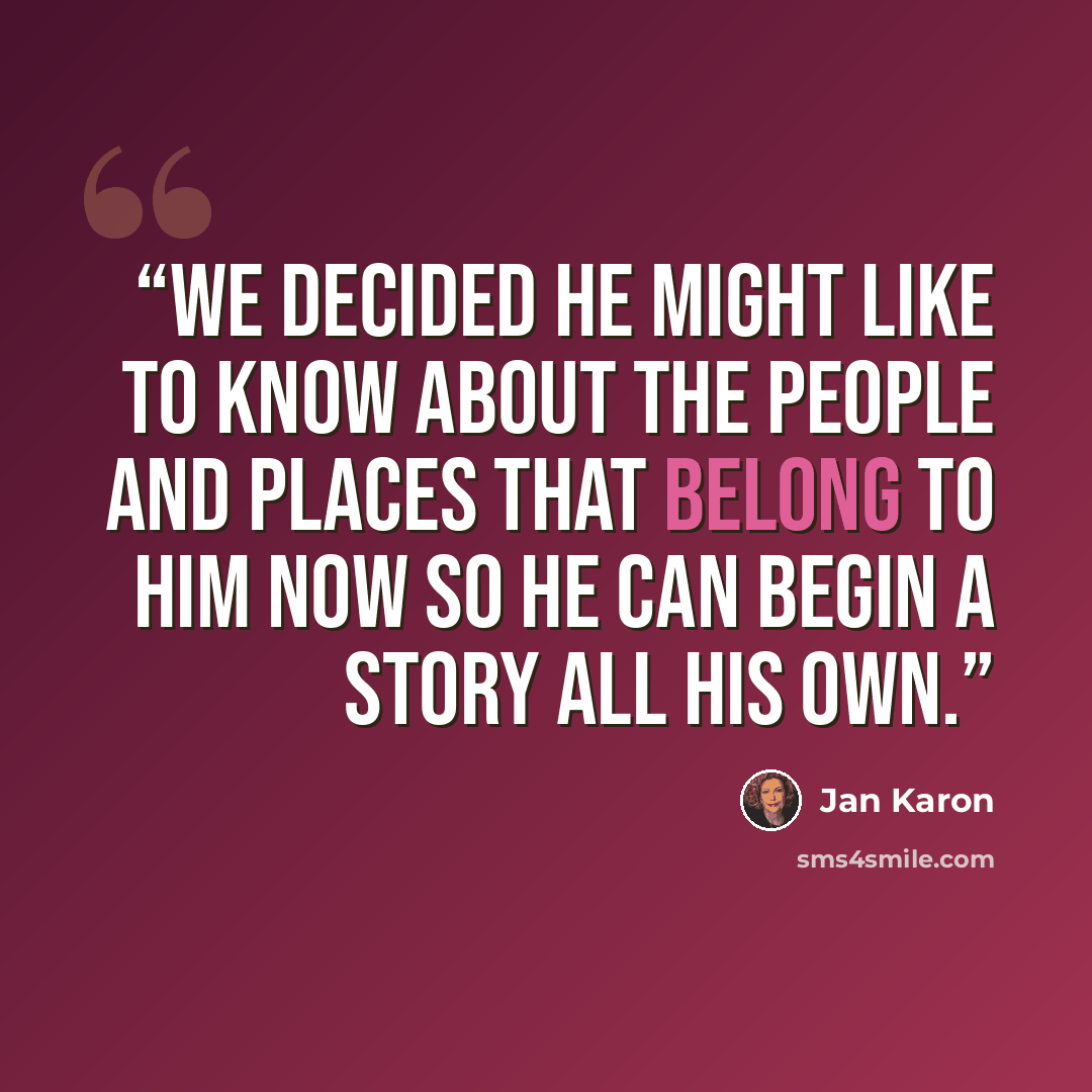 “We decided he might like to know about the people and places that belong to him now so he can begin a story all his own.” quote by Jan Karon