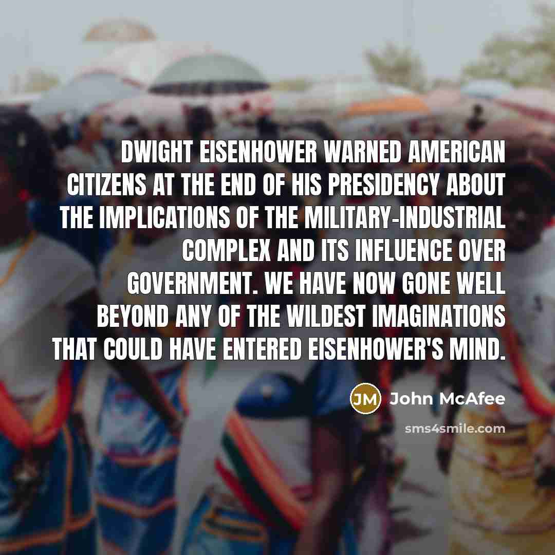 “Dwight Eisenhower warned American citizens at the end of his presidency about the implications of the military-industrial complex and its influence over government. We have now gone well beyond any of the wildest imaginations that could have entered Eisenhower's mind.” quote by John McAfee