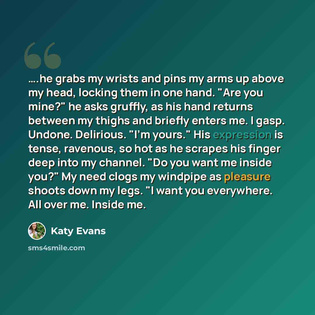 “….he grabs my wrists and pins my arms up above my head, locking them in one hand. "Are you mine?" he asks gruffly, as his hand returns between my thighs and briefly enters me. I gasp. Undone. Delirious. "I'm yours." His expression is tense, ravenous, so hot as he scrapes his finger deep into my…” quote by Katy Evans