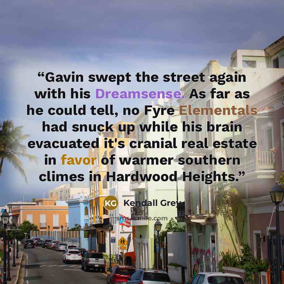 “Gavin swept the street again with his Dreamsense. As far as he could tell, no Fyre Elementals had snuck up while his brain evacuated it's cranial real estate in favor of warmer southern climes in Hardwood Heights.” quote by Kendall Grey