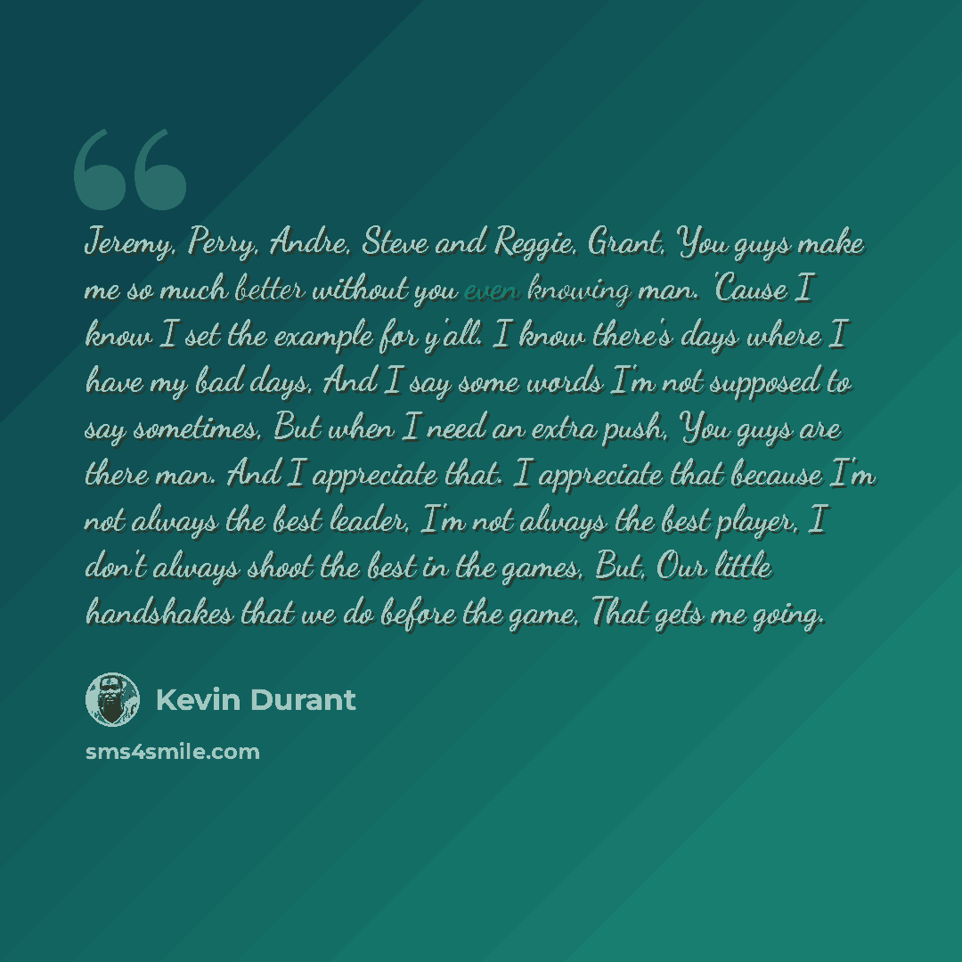 “Jeremy, Perry, Andre, Steve and Reggie, Grant, You guys make me so much better without you even knowing man. 'Cause I know I set the example for y'all. I know there's days where I have my bad days, And I say some words I'm not supposed to say sometimes, But when I need an extra push, You guys are…” quote by Kevin Durant