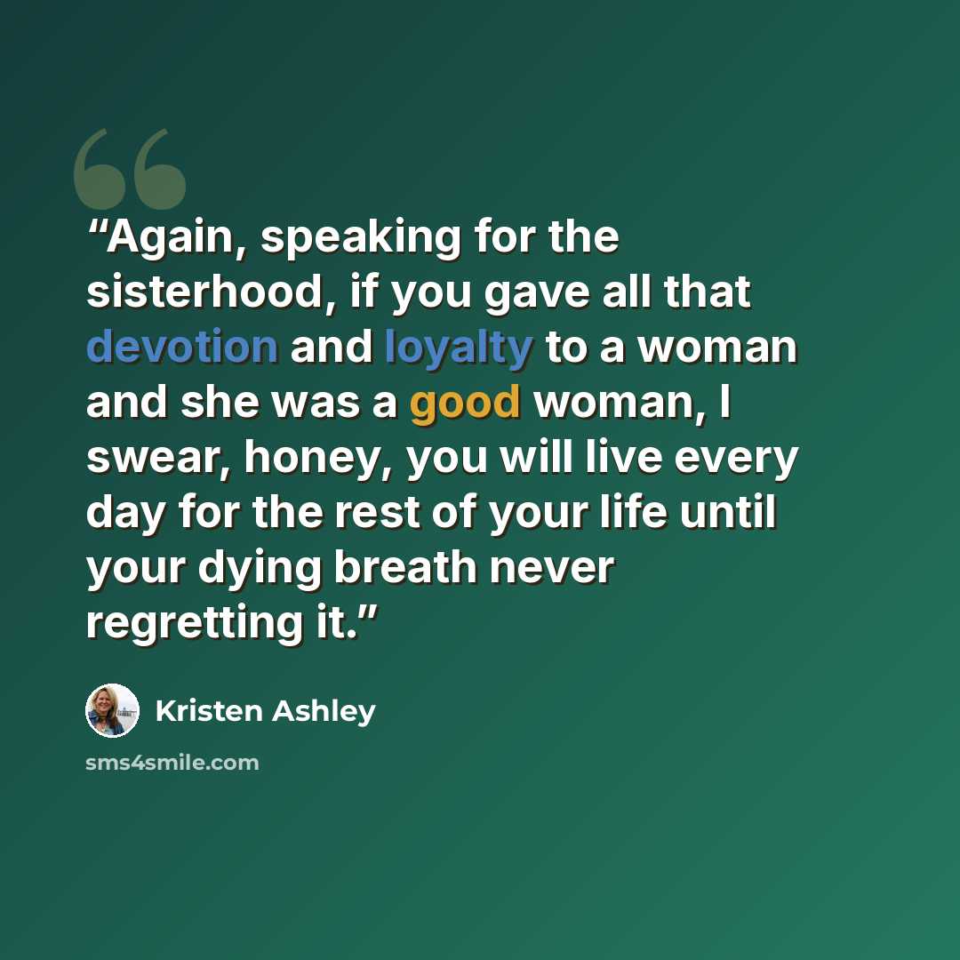 “Again, speaking for the sisterhood, if you gave all that devotion and loyalty to a woman and she was a good woman, I swear, honey, you will live every day for the rest of your life until your dying breath never regretting it.” quote by Kristen Ashley