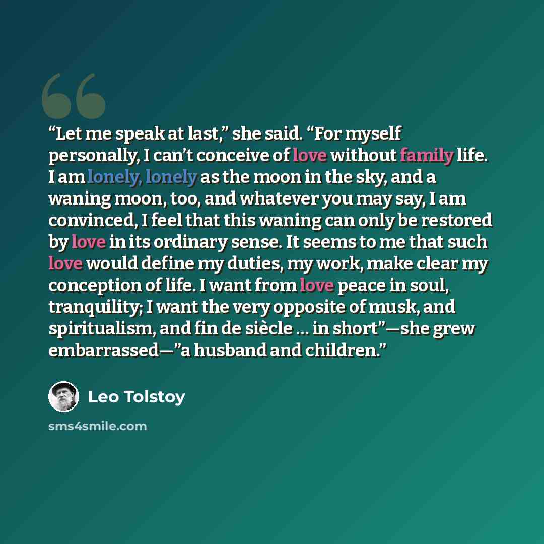 “Let me speak at last,” she said. “For myself personally, I can’t conceive of love without family life. I am lonely, lonely as the moon in the sky, and a waning moon, too, and whatever you may say, I am convinced, I feel that this waning can only be restored by love in its ordinary sense. It seems…” quote by Leo Tolstoy