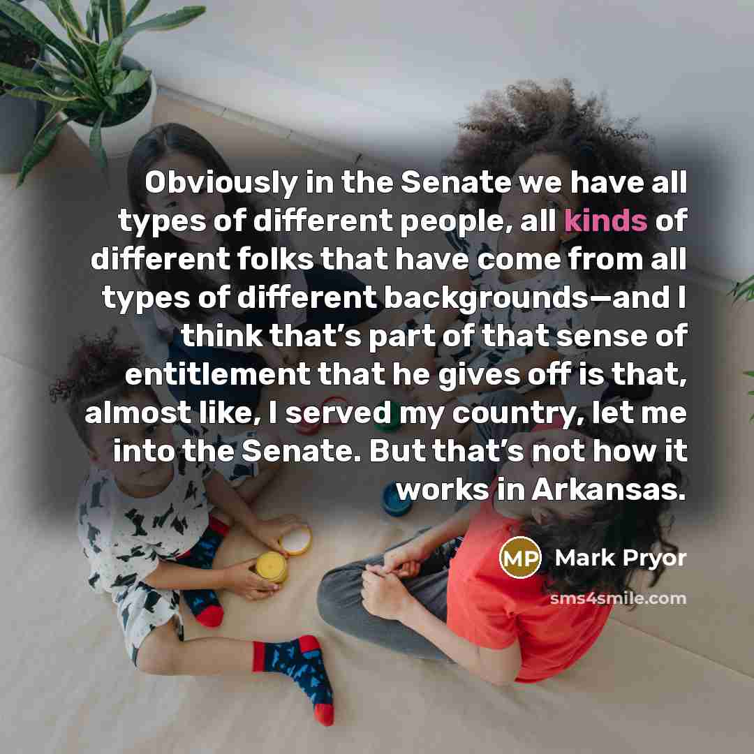 “Obviously in the Senate we have all types of different people, all kinds of different folks that have come from all types of different backgrounds—and I think that’s part of that sense of entitlement that he gives off is that, almost like, I served my country, let me into the Senate. But that’s…” quote by Mark Pryor
