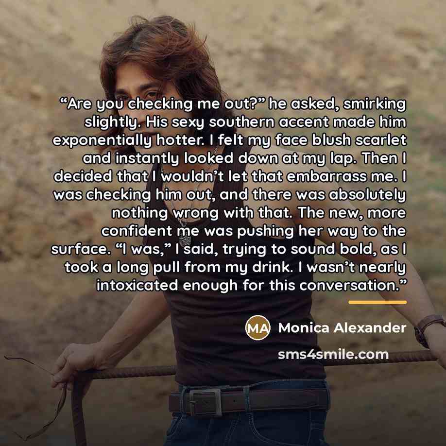 “Are you checking me out?” he asked, smirking slightly. His sexy southern accent made him exponentially hotter. I felt my face blush scarlet and instantly looked down at my lap. Then I decided that I wouldn’t let that embarrass me. I was checking him out, and there was absolutely nothing wrong with…” quote by Monica Alexander