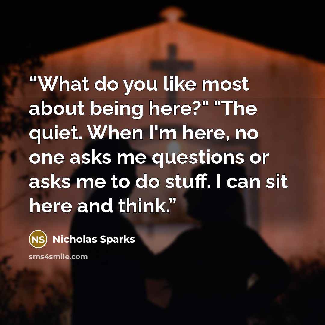 “What do you like most about being here?" "The quiet. When I'm here, no one asks me questions or asks me to do stuff. I can sit here and think.” quote by Nicholas Sparks