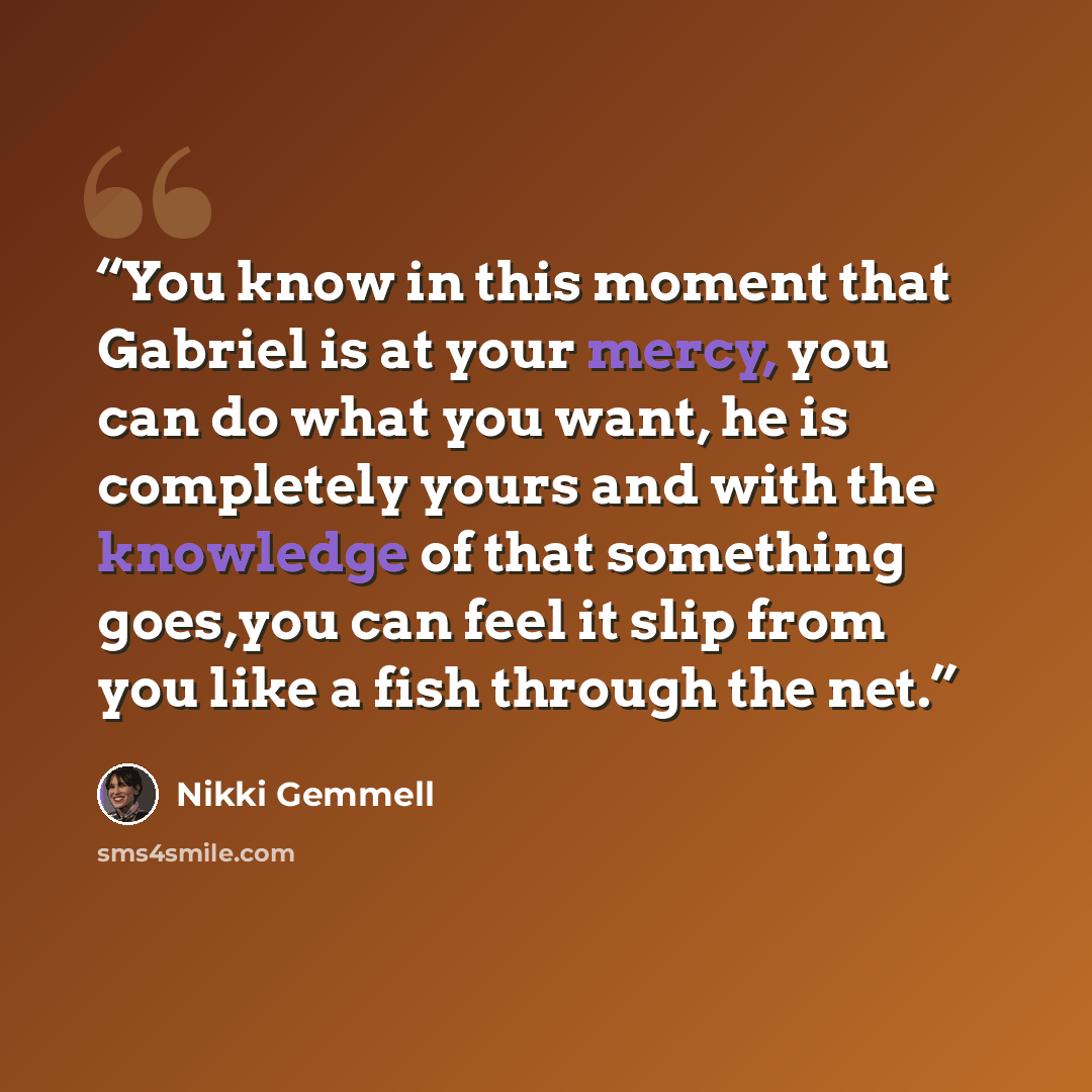 “You know in this moment that Gabriel is at your mercy, you can do what you want, he is completely yours and with the knowledge of that something goes,you can feel it slip from you like a fish through the net.” quote by Nikki Gemmell