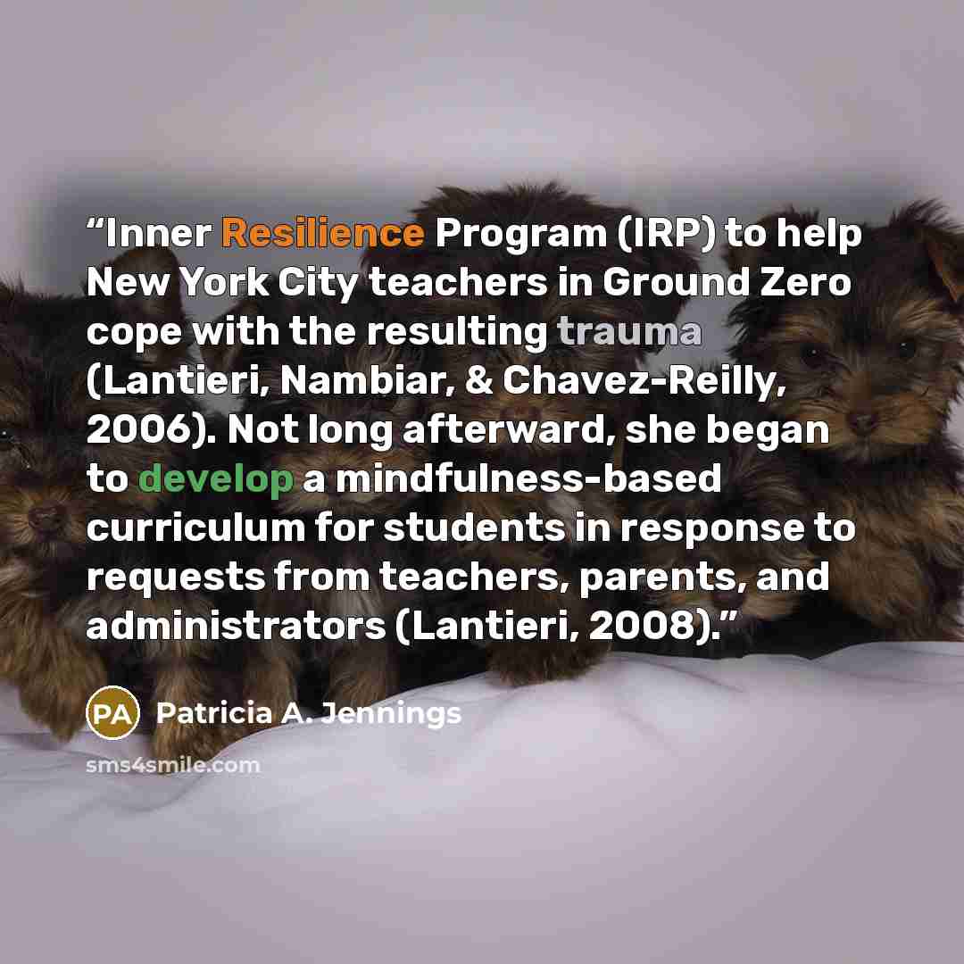 “Inner Resilience Program (IRP) to help New York City teachers in Ground Zero cope with the resulting trauma (Lantieri, Nambiar, & Chavez-Reilly, 2006). Not long afterward, she began to develop a mindfulness-based curriculum for students in response to requests from teachers, parents, and…” quote by Patricia A. Jennings