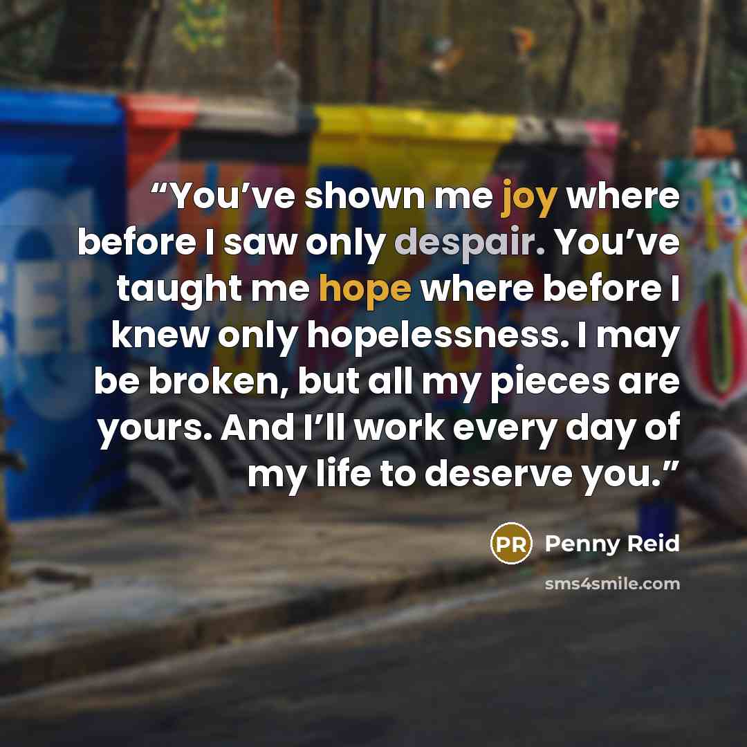 “You’ve shown me joy where before I saw only despair. You’ve taught me hope where before I knew only hopelessness. I may be broken, but all my pieces are yours. And I’ll work every day of my life to deserve you.” quote by Penny Reid