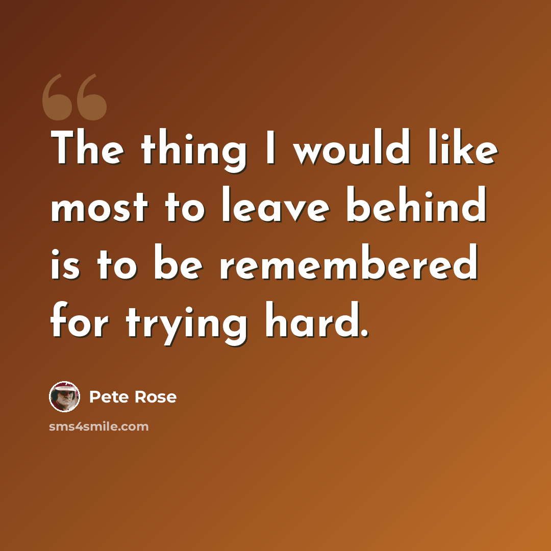 “The thing I would like most to leave behind is to be remembered for trying hard.” quote by Pete Rose