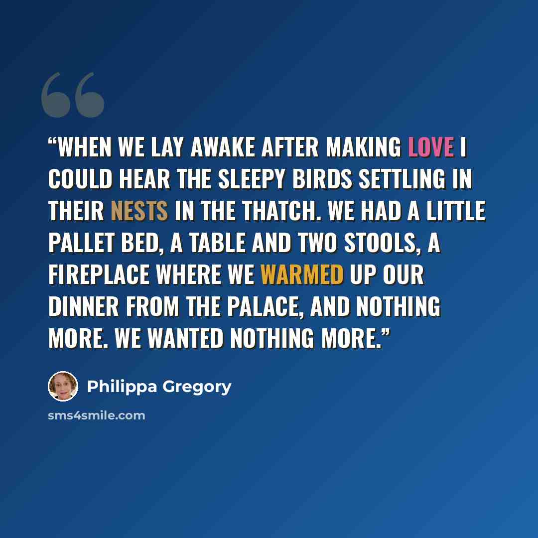 “When we lay awake after making love I could hear the sleepy birds settling in their nests in the thatch. We had a little pallet bed, a table and two stools, a fireplace where we warmed up our dinner from the palace, and nothing more. We wanted nothing more.” quote by Philippa Gregory