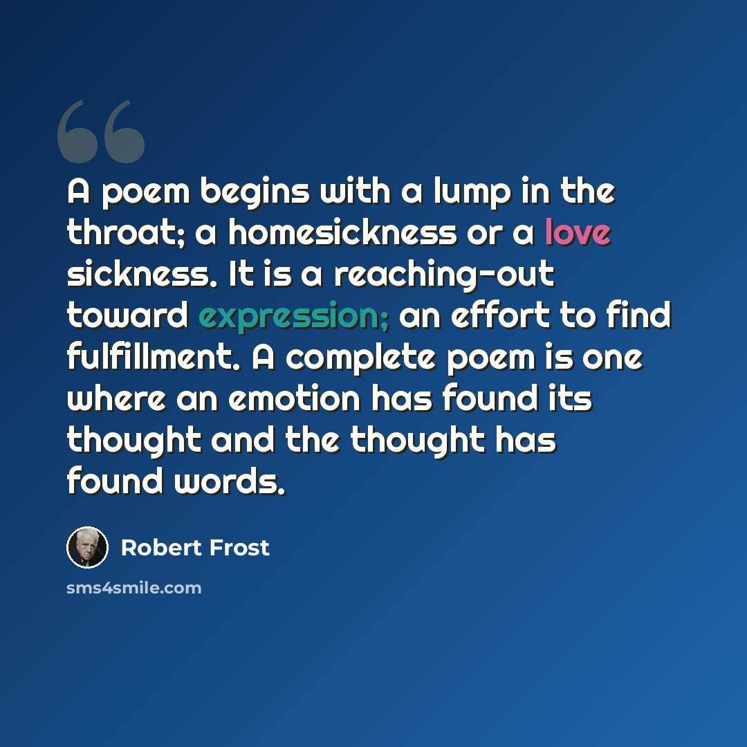 “A poem begins with a lump in the throat; a homesickness or a love sickness. It is a reaching-out toward expression; an effort to find fulfillment. A complete poem is one where an emotion has found its thought and the thought has found words.” quote by Robert Frost