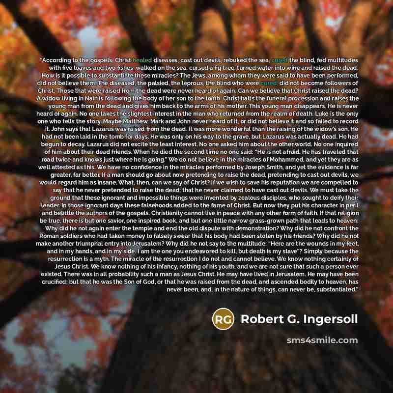 “According to the gospels, Christ healed diseases, cast out devils, rebuked the sea, cured the blind, fed multitudes with five loaves and two fishes, walked on the sea, cursed a fig tree, turned water into wine and raised the dead. How is it possible to substantiate these miracles? The Jews, among…” quote by Robert G. Ingersoll