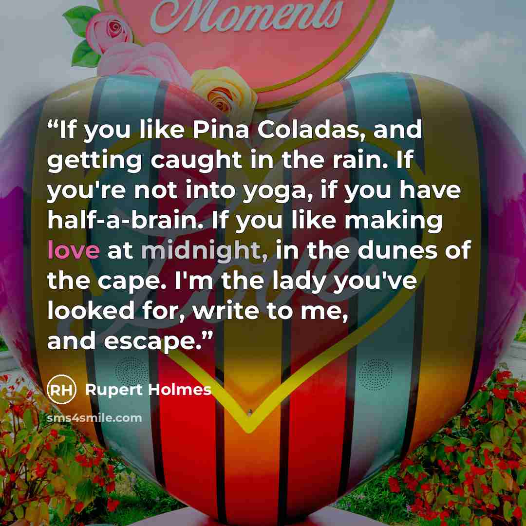 “If you like Pina Coladas, and getting caught in the rain. If you're not into yoga, if you have half-a-brain. If you like making love at midnight, in the dunes of the cape. I'm the lady you've looked for, write to me, and escape.” quote by Rupert Holmes