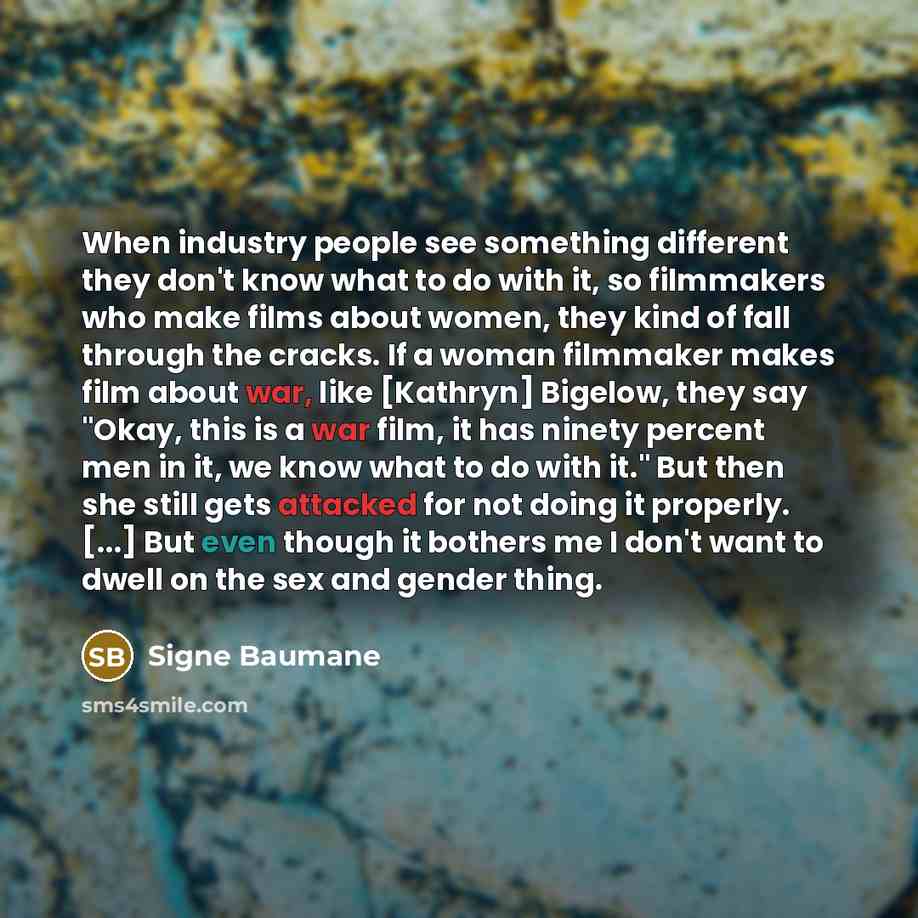 “When industry people see something different they don't know what to do with it, so filmmakers who make films about women, they kind of fall through the cracks. If a woman filmmaker makes film about war, like [Kathryn] Bigelow, they say "Okay, this is a war film, it has ninety percent men in it…” quote by Signe Baumane