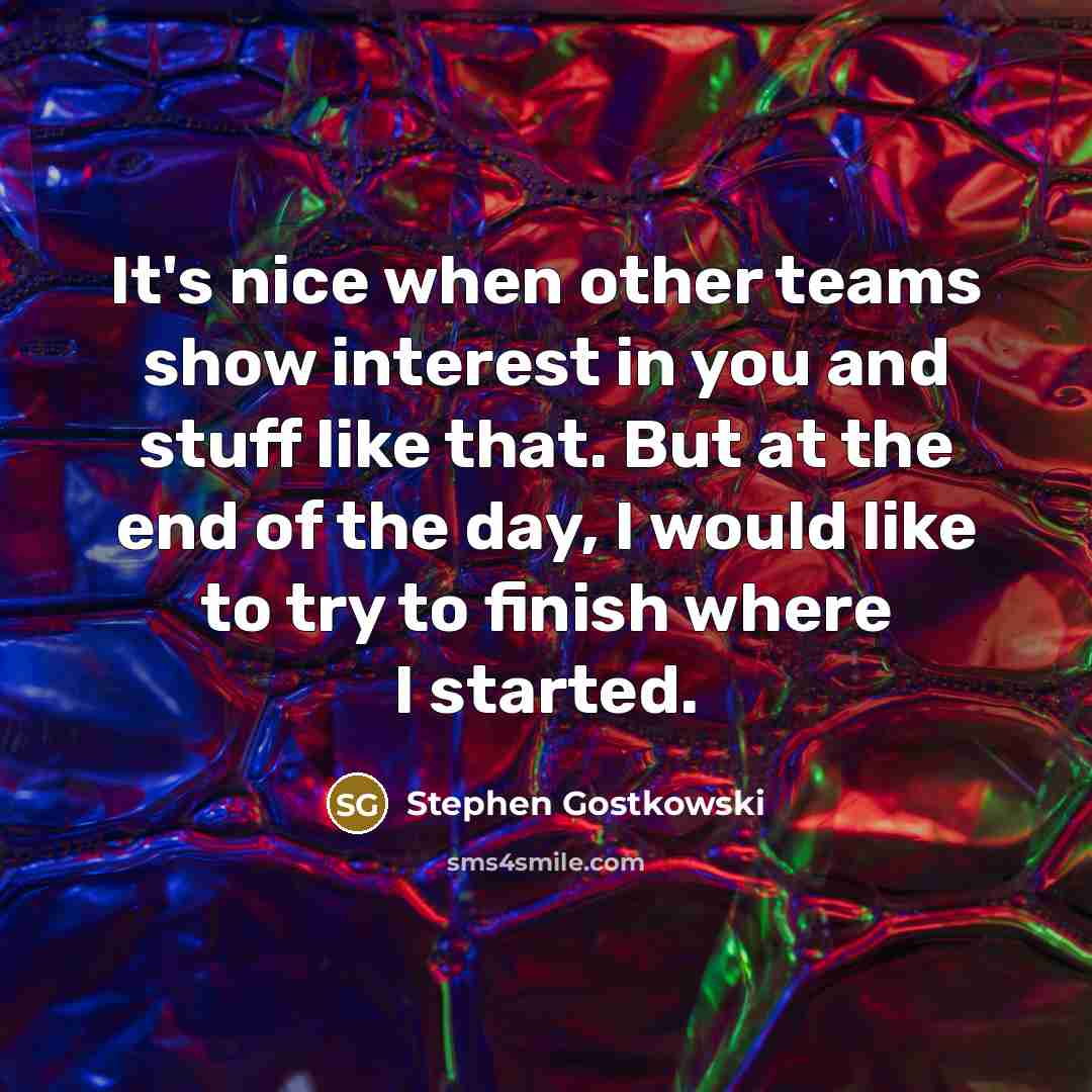 “It's nice when other teams show interest in you and stuff like that. But at the end of the day, I would like to try to finish where I started.” quote by Stephen Gostkowski