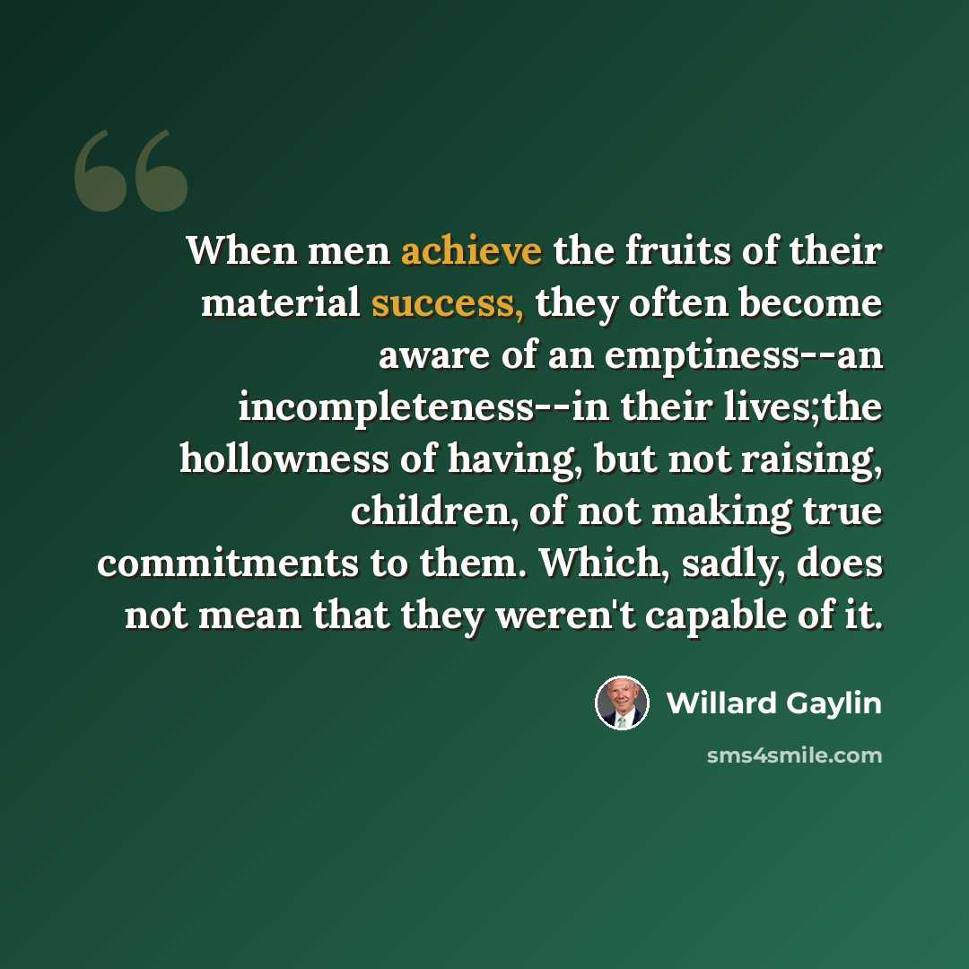 “When men achieve the fruits of their material success, they often become aware of an emptiness--an incompleteness--in their lives;the hollowness of having, but not raising, children, of not making true commitments to them. Which, sadly, does not mean that they weren't capable of it.” quote by Willard Gaylin