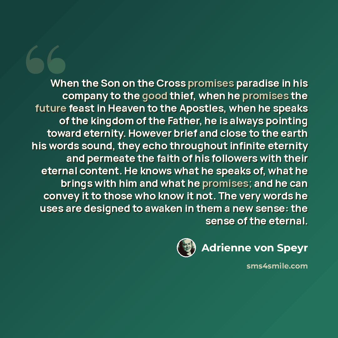 “When the Son on the Cross promises paradise in his company to the good thief, when he promises the future feast in Heaven to the Apostles, when he speaks of the kingdom of the Father, he is always pointing toward eternity. However brief and close to the earth his words sound, they echo throughout…” quote by Adrienne von Speyr