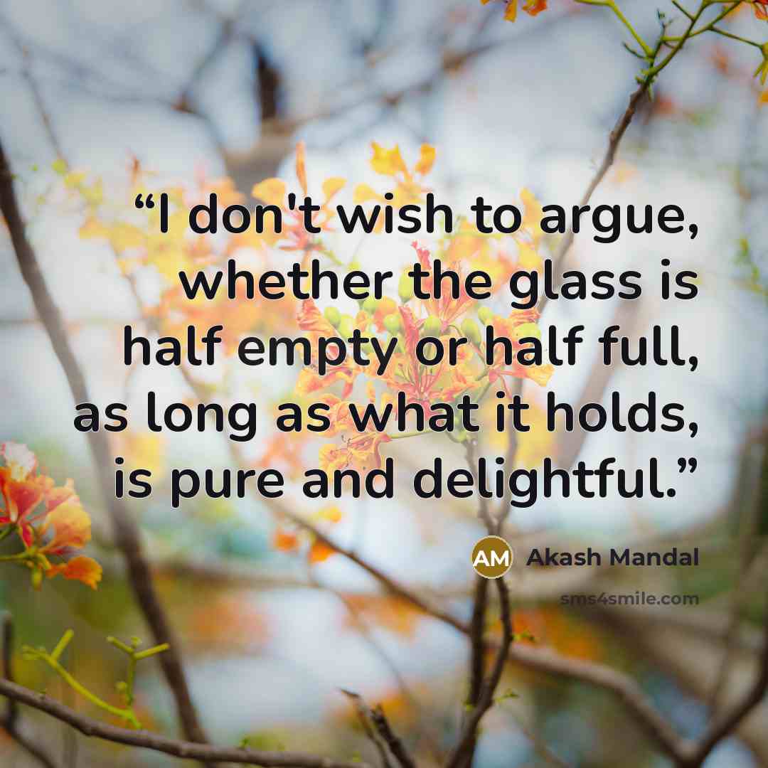 “I don't wish to argue, whether the glass is half empty or half full, as long as what it holds, is pure and delightful.” quote by Akash Mandal