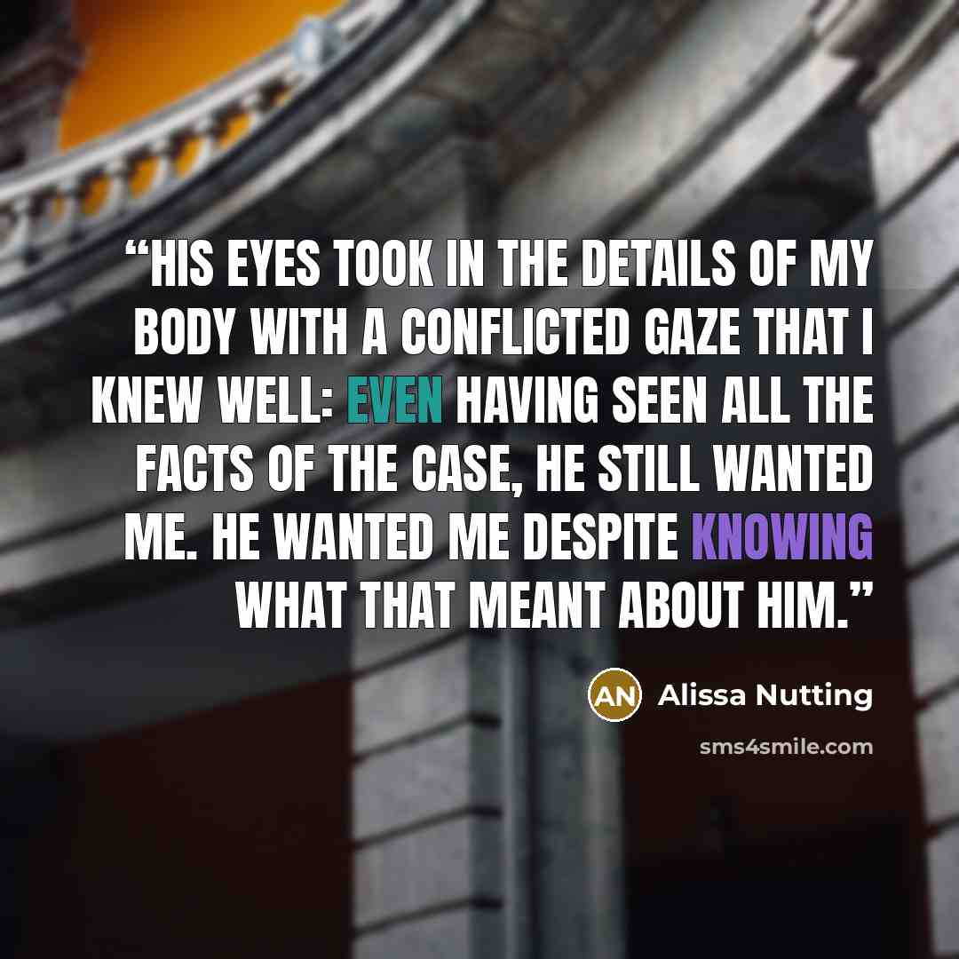 “His eyes took in the details of my body with a conflicted gaze that I knew well: even having seen all the facts of the case, he still wanted me. He wanted me despite knowing what that meant about him.” quote by Alissa Nutting