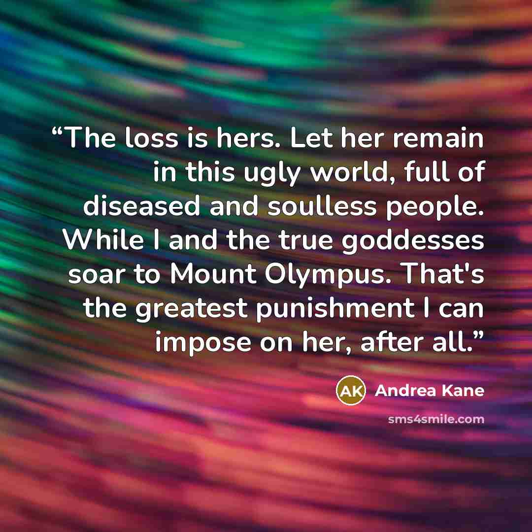 “The loss is hers. Let her remain in this ugly world, full of diseased and soulless people. While I and the true goddesses soar to Mount Olympus. That's the greatest punishment I can impose on her, after all.” quote by Andrea Kane