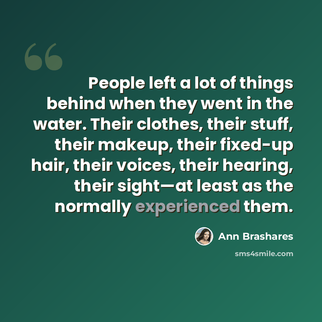 “People left a lot of things behind when they went in the water. Their clothes, their stuff, their makeup, their fixed-up hair, their voices, their hearing, their sight—at least as the normally experienced them.” quote by Ann Brashares