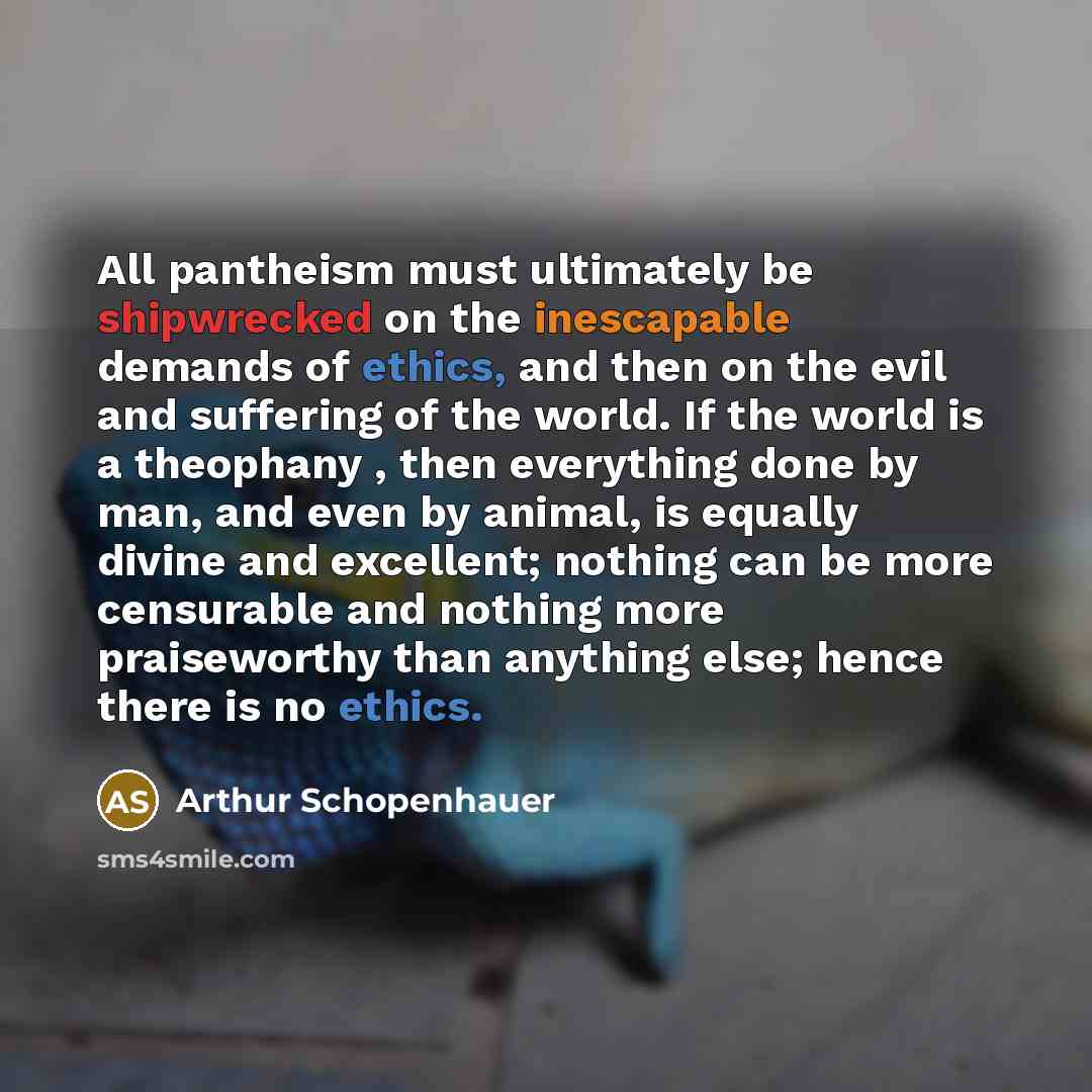 “All pantheism must ultimately be shipwrecked on the inescapable demands of ethics, and then on the evil and suffering of the world. If the world is a theophany , then everything done by man, and even by animal, is equally divine and excellent; nothing can be more censurable and nothing more…” quote by Arthur Schopenhauer