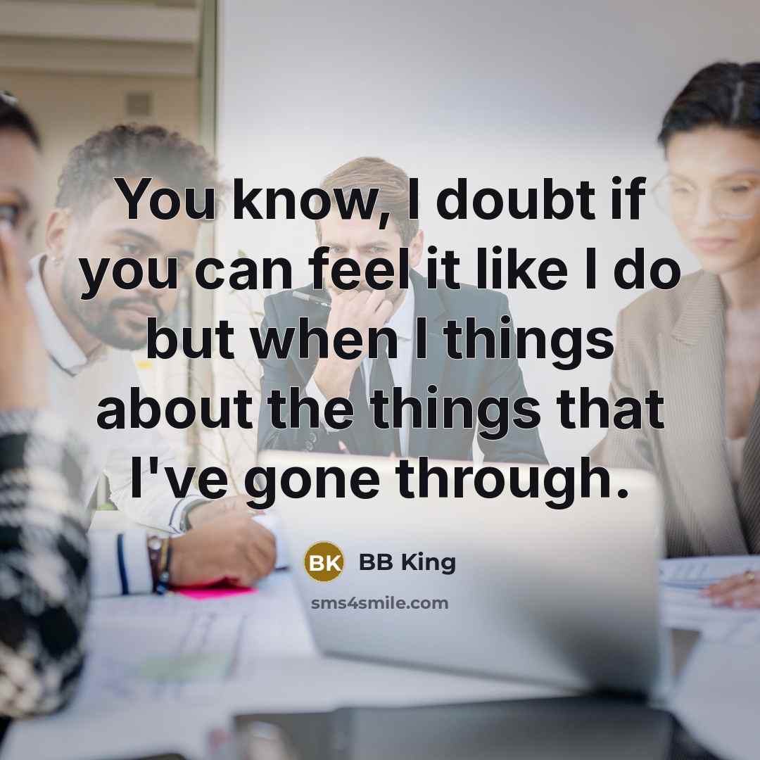 “You know, I doubt if you can feel it like I do but when I things about the things that I've gone through.” quote by BB King