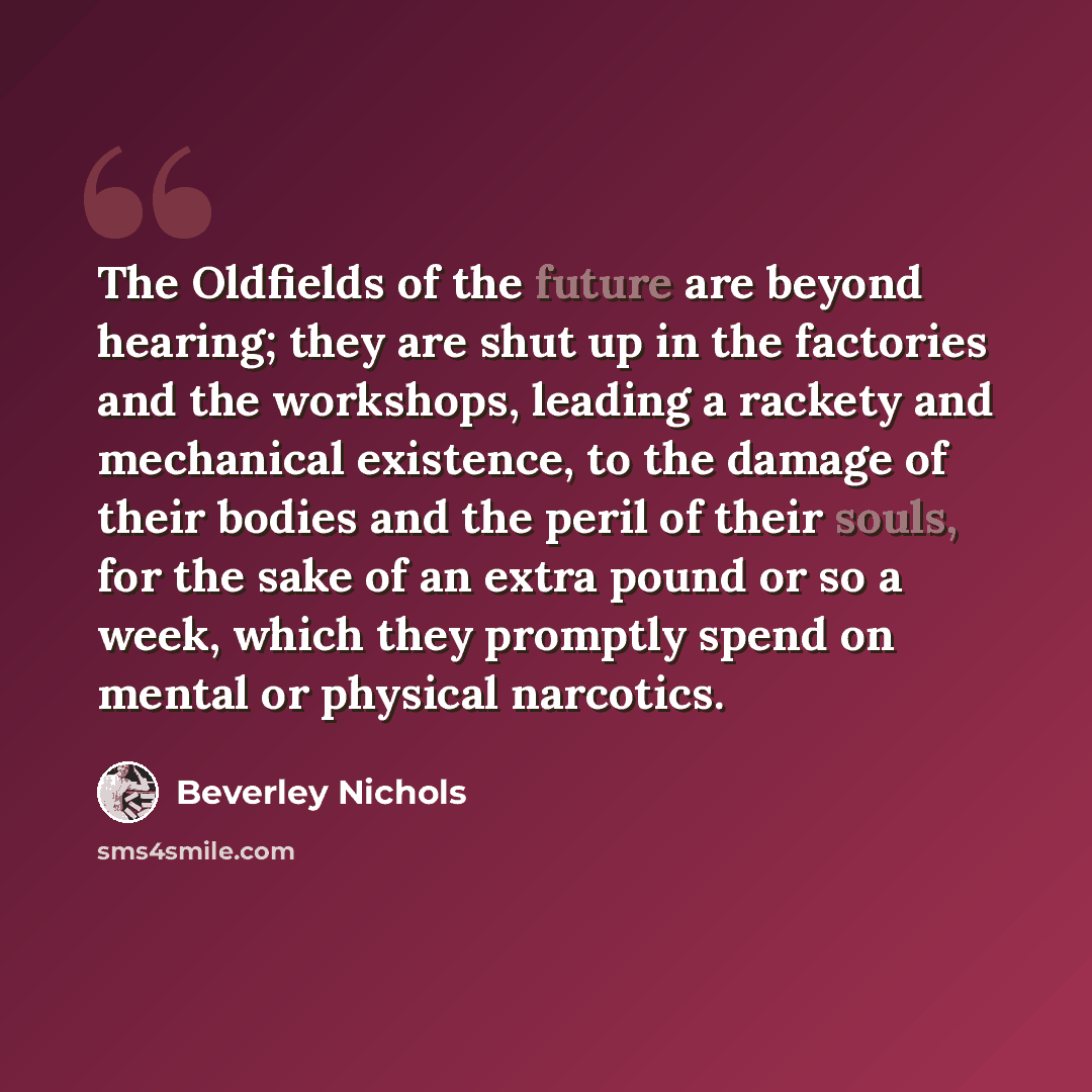 “The Oldfields of the future are beyond hearing; they are shut up in the factories and the workshops, leading a rackety and mechanical existence, to the damage of their bodies and the peril of their souls, for the sake of an extra pound or so a week, which they promptly spend on mental or physical…” quote by Beverley Nichols