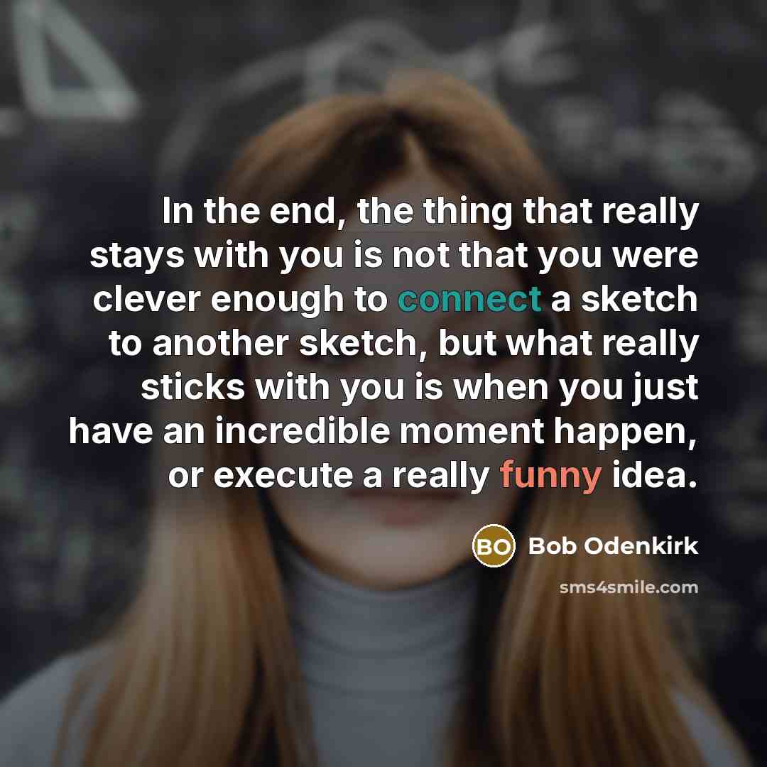 “In the end, the thing that really stays with you is not that you were clever enough to connect a sketch to another sketch, but what really sticks with you is when you just have an incredible moment happen, or execute a really funny idea.” quote by Bob Odenkirk