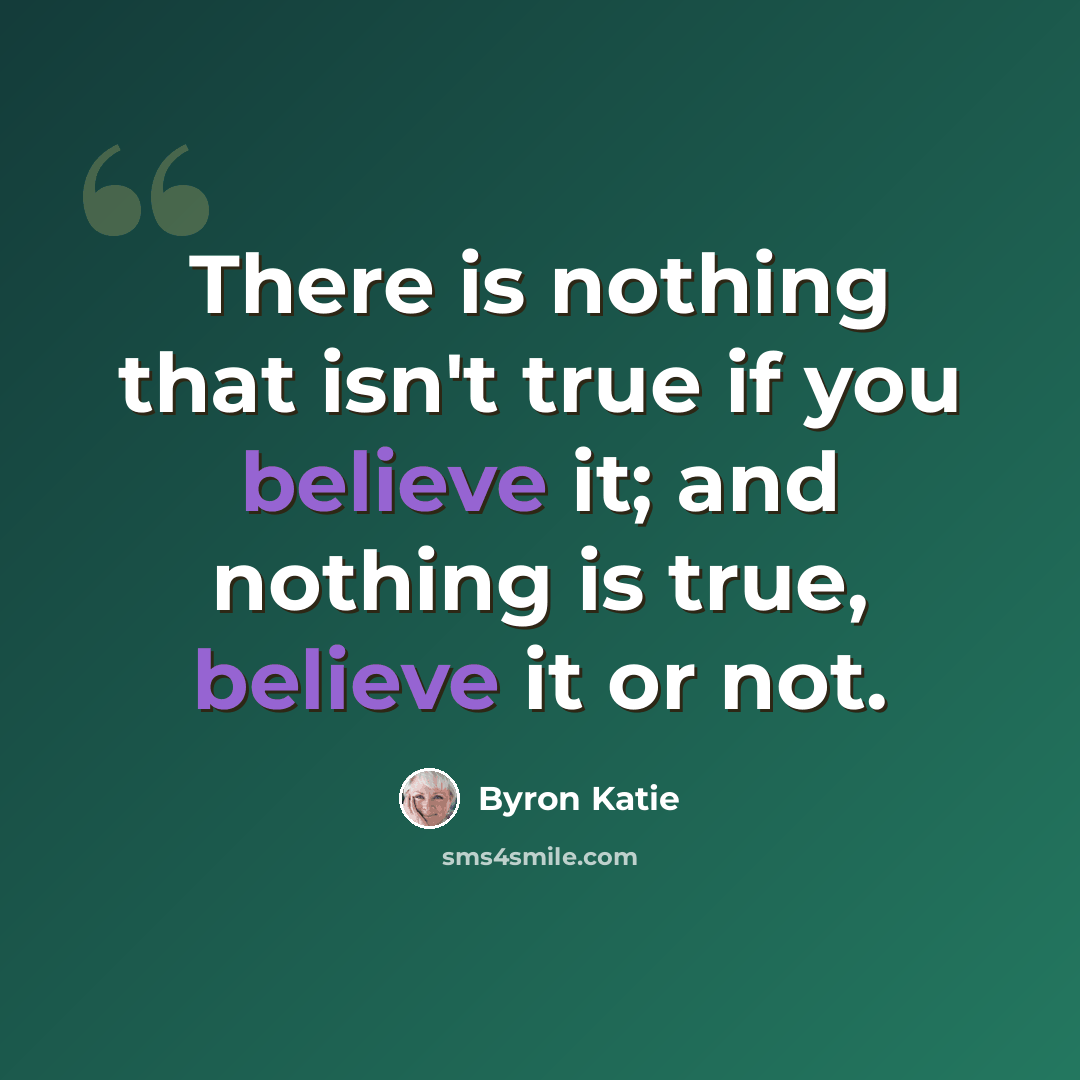 “There is nothing that isn't true if you believe it; and nothing is true, believe it or not.” quote by Byron Katie