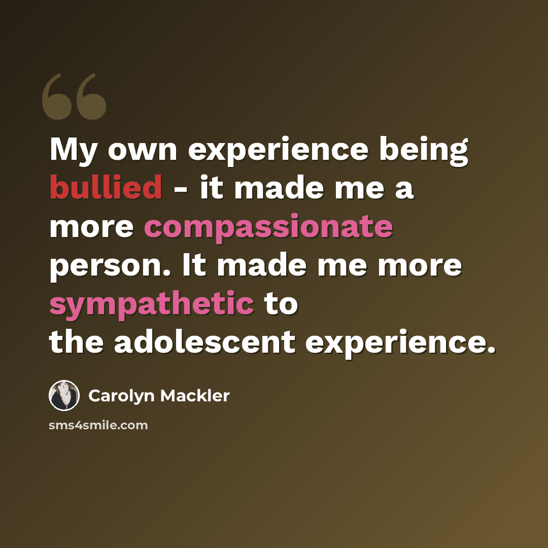 “My own experience being bullied - it made me a more compassionate person. It made me more sympathetic to the adolescent experience.” quote by Carolyn Mackler